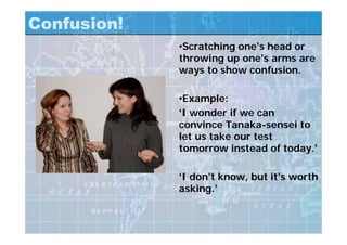 Confusion!
•Scratching one’s head or
throwing up one’s arms are
ways to show confusion.
•Example:
‘I wonder if we can
convince Tanaka-sensei to
let us take our test
tomorrow instead of today.’
‘I don’t know, but it’s worth
asking.’
 