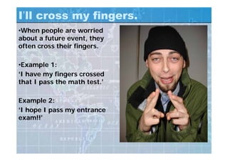 I’ll cross my fingers.
•When people are worried
about a future event, they
often cross their fingers.
•Example 1:
‘I have my fingers crossed
that I pass the math test.’
Example 2:
‘I hope I pass my entrance
exam!!’
 