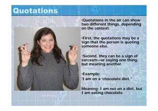 Quotations
•Quotations in the air can show
two different things, depending
on the context.
•First, the quotations may be a
sign that the person is quoting
someone else.
•Second, they can be a sign of
sarcasm—or saying one thing,
but meaning another.
•Example:
‘I am on a ‘chocolate diet.’’
Meaning: I am not on a diet, but
I am eating chocolate.
 