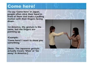 Come here!
•To say ‘Come here’ in Japan,
people often stick their hand in
front of them and make a pulling
motion with their fingers facing
down.
•In America, the gesture is the
same, but the fingers are
pointing up.
•Example:
‘Come here! I want to show you
something.’
[Note: The Japanese gesture
actually means ‘Shoo’ or ‘Go
away’ in America.]
 