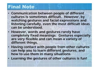 Final Note
• Communication between people of different
cultures is sometimes difficult. However, by
watching gestures and facial expressions and
listening carefully, even the most difficult ideas
can be understood.
• However, words and gestures rarely have
completely fixed meanings. Gestures especially
are very flexible and can mean a variety of
different things.
• Having contact with people from other cultures
can help you to learn different gestures, and
how to use them in many situations.
• Learning the gestures of other cultures is fun!
 