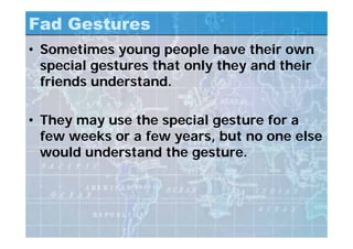 Fad Gestures
• Sometimes young people have their own
special gestures that only they and their
friends understand.
• They may use the special gesture for a
few weeks or a few years, but no one else
would understand the gesture.
 