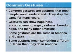 Common Gestures
• Common gestures are gestures that most
people would understand. They stay the
same for many years.
• Gestures can show happiness,
encouragement, anger, sadness, boredom,
hope, and many other emotions.
• Some gestures are the same in America
and Japan.
• Some gestures mean something different
in Japan than they do in America.
 