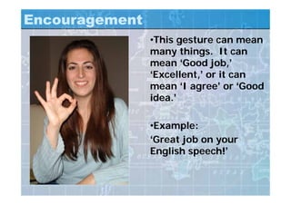 Encouragement
•This gesture can mean
many things. It can
mean ‘Good job,’
‘Excellent,’ or it can
mean ‘I agree’ or ‘Good
idea.’
•Example:
‘Great job on your
English speech!’
 