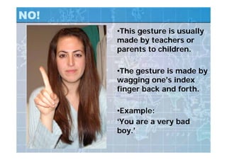 NO!
•This gesture is usually
made by teachers or
parents to children.
•The gesture is made by
wagging one’s index
finger back and forth.
•Example:
‘You are a very bad
boy.’
 
