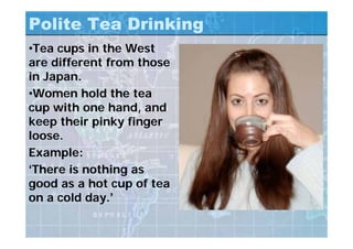 Polite Tea Drinking
•Tea cups in the West
are different from those
in Japan.
•Women hold the tea
cup with one hand, and
keep their pinky finger
loose.
Example:
‘There is nothing as
good as a hot cup of tea
on a cold day.’
 