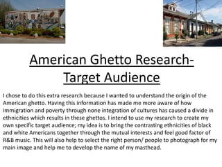 American Ghetto Research-
Target Audience
I chose to do this extra research because I wanted to understand the origin of the
American ghetto. Having this information has made me more aware of how
immigration and poverty through none integration of cultures has caused a divide in
ethnicities which results in these ghettos. I intend to use my research to create my
own specific target audience; my idea is to bring the contrasting ethnicities of black
and white Americans together through the mutual interests and feel good factor of
R&B music. This will also help to select the right person/ people to photograph for my
main image and help me to develop the name of my masthead.
 