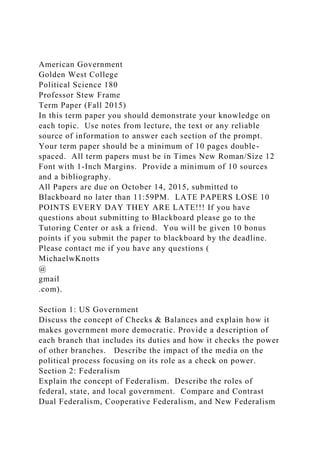 American Government
Golden West College
Political Science 180
Professor Stew Frame
Term Paper (Fall 2015)
In this term paper you should demonstrate your knowledge on
each topic. Use notes from lecture, the text or any reliable
source of information to answer each section of the prompt.
Your term paper should be a minimum of 10 pages double-
spaced. All term papers must be in Times New Roman/Size 12
Font with 1-Inch Margins. Provide a minimum of 10 sources
and a bibliography.
All Papers are due on October 14, 2015, submitted to
Blackboard no later than 11:59PM. LATE PAPERS LOSE 10
POINTS EVERY DAY THEY ARE LATE!!! If you have
questions about submitting to Blackboard please go to the
Tutoring Center or ask a friend. You will be given 10 bonus
points if you submit the paper to blackboard by the deadline.
Please contact me if you have any questions (
MichaelwKnotts
@
gmail
.com).
Section 1: US Government
Discuss the concept of Checks & Balances and explain how it
makes government more democratic. Provide a description of
each branch that includes its duties and how it checks the power
of other branches. Describe the impact of the media on the
political process focusing on its role as a check on power.
Section 2: Federalism
Explain the concept of Federalism. Describe the roles of
federal, state, and local government. Compare and Contrast
Dual Federalism, Cooperative Federalism, and New Federalism
 