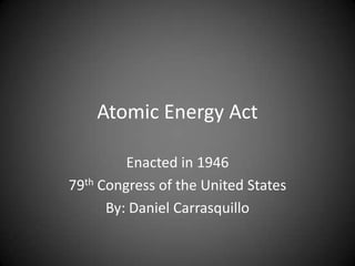 Atomic Energy Act Enacted in 1946 79th Congress of the United States By: Daniel Carrasquillo 