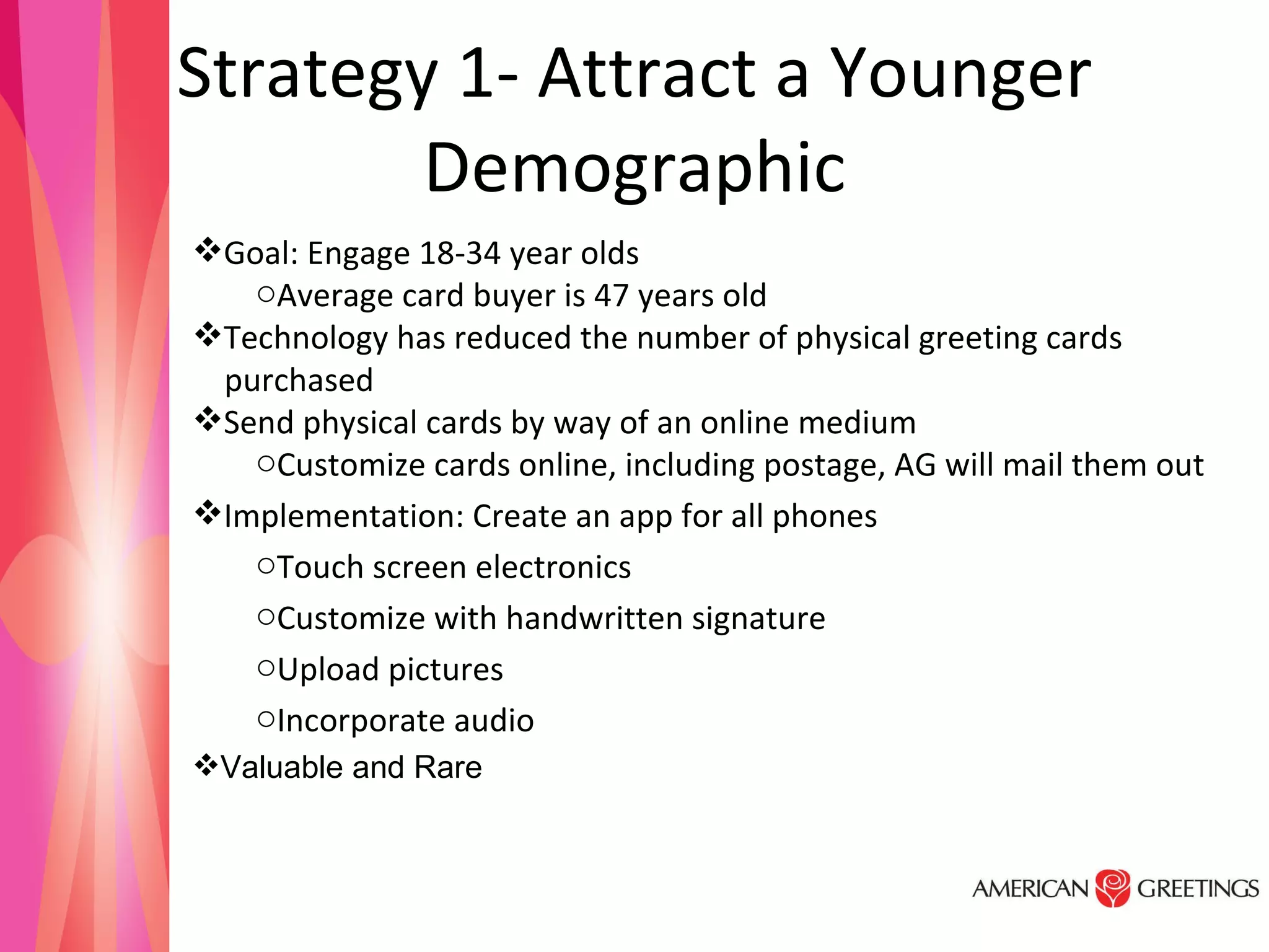Strategy 1- Attract a Younger Demographic Goal: Engage 18-34 year olds  Average card buyer is 47 years old Technology has reduced the number of physical greeting cards  purchased Send physical cards by way of an online medium  Customize cards online, including postage, AG will mail them out Implementation: Create an app for all phones Touch screen electronics Customize with handwritten signature Upload pictures  Incorporate audio Valuable and Rare 