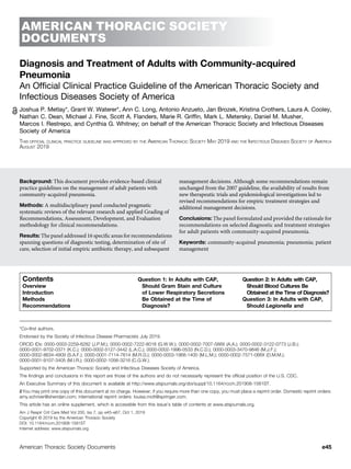 AMERICAN THORACIC SOCIETY
DOCUMENTS
Diagnosis and Treatment of Adults with Community-acquired
Pneumonia
An Ofﬁcial Clinical Practice Guideline of the American Thoracic Society and
Infectious Diseases Society of America
Joshua P. Metlay*, Grant W. Waterer*, Ann C. Long, Antonio Anzueto, Jan Brozek, Kristina Crothers, Laura A. Cooley,
Nathan C. Dean, Michael J. Fine, Scott A. Flanders, Marie R. Grifﬁn, Mark L. Metersky, Daniel M. Musher,
Marcos I. Restrepo, and Cynthia G. Whitney; on behalf of the American Thoracic Society and Infectious Diseases
Society of America
THIS OFFICIAL CLINICAL PRACTICE GUIDELINE WAS APPROVED BY THE AMERICAN THORACIC SOCIETY MAY 2019 AND THE INFECTIOUS DISEASES SOCIETY OF AMERICA
AUGUST 2019
Background: This document provides evidence-based clinical
practice guidelines on the management of adult patients with
community-acquired pneumonia.
Methods: A multidisciplinary panel conducted pragmatic
systematic reviews of the relevant research and applied Grading of
Recommendations, Assessment, Development, and Evaluation
methodology for clinical recommendations.
Results: The panel addressed 16 speciﬁc areas for recommendations
spanning questions of diagnostic testing, determination of site of
care, selection of initial empiric antibiotic therapy, and subsequent
management decisions. Although some recommendations remain
unchanged from the 2007 guideline, the availability of results from
new therapeutic trials and epidemiological investigations led to
revised recommendations for empiric treatment strategies and
additional management decisions.
Conclusions: The panel formulated and provided the rationale for
recommendations on selected diagnostic and treatment strategies
for adult patients with community-acquired pneumonia.
Keywords: community-acquired pneumonia; pneumonia; patient
management
Contents
Overview
Introduction
Methods
Recommendations
Question 1: In Adults with CAP,
Should Gram Stain and Culture
of Lower Respiratory Secretions
Be Obtained at the Time of
Diagnosis?
Question 2: In Adults with CAP,
Should Blood Cultures Be
Obtained at the Time of Diagnosis?
Question 3: In Adults with CAP,
Should Legionella and
*Co–first authors.
Endorsed by the Society of Infectious Disease Pharmacists July 2019.
ORCID IDs: 0000-0003-2259-6282 (J.P.M.); 0000-0002-7222-8018 (G.W.W.); 0000-0002-7007-588X (A.A.); 0000-0002-3122-0773 (J.B.);
0000-0001-9702-0371 (K.C.); 0000-0002-5127-3442 (L.A.C.); 0000-0002-1996-0533 (N.C.D.); 0000-0003-3470-9846 (M.J.F.);
0000-0002-8634-4909 (S.A.F.); 0000-0001-7114-7614 (M.R.G.); 0000-0003-1968-1400 (M.L.M.); 0000-0002-7571-066X (D.M.M.);
0000-0001-9107-3405 (M.I.R.); 0000-0002-1056-3216 (C.G.W.).
Supported by the American Thoracic Society and Infectious Diseases Society of America.
The findings and conclusions in this report are those of the authors and do not necessarily represent the official position of the U.S. CDC.
An Executive Summary of this document is available at http://www.atsjournals.org/doi/suppl/10.1164/rccm.201908-1581ST.
You may print one copy of this document at no charge. However, if you require more than one copy, you must place a reprint order. Domestic reprint orders:
amy.schriver@sheridan.com; international reprint orders: louisa.mott@springer.com.
This article has an online supplement, which is accessible from this issue’s table of contents at www.atsjournals.org.
Am J Respir Crit Care Med Vol 200, Iss 7, pp e45–e67, Oct 1, 2019
Copyright © 2019 by the American Thoracic Society
DOI: 10.1164/rccm.201908-1581ST
Internet address: www.atsjournals.org
American Thoracic Society Documents e45
 