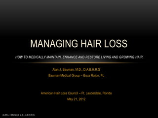 MANAGING HAIR LOSS
            HOW TO MEDICALLY MAINTAIN, ENHANCE AND RESTORE LIVING AND GROWING HAIR


                                          Alan J. Bauman, M.D., D.A.B.H.R.S
                                       Bauman Medical Group – Boca Raton, FL




                                  American Hair Loss Council – Ft. Lauderdale, Florida
                                                     May 21, 2012



ALAN J. BAUMAN M.D., A.B.H.R.S.
 