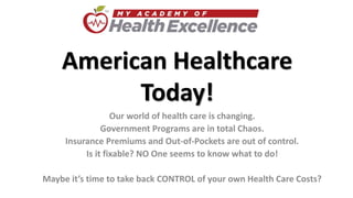 American Healthcare
Today!
Our world of health care is changing.
Government Programs are in total Chaos.
Insurance Premiums and Out-of-Pockets are out of control.
Is it fixable? NO One seems to know what to do!
Maybe it’s time to take back CONTROL of your own Health Care Costs?
 