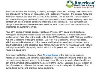 American Health Care Academy is offering training in online AED training, CPR certification,
and Standard First Aid for lay-responders and Healthcare Providers. The courses follow the
American Heart Association and 2015 ECC Guidelines. The institution’s OSHA-compliant
Bloodborne Pathogens certification course is intended for any individual who may come into
contact with blood or blood-containing materials at the workplace. Their Instructors are
always accessible and provide excellent services to all of our clients. We place incredible
importance on customer service.
“Our CPR course, First Aid course, Healthcare Provider CPR class, and Bloodborne
Pathogens certification course can be accessed from anywhere,” said the institution’s
spokesperson. “We offer online adult, child, infant CPR certification, AED Training, and First
Aid and Bloodborne Pathogens courses. Our First Aid, Bloodborne, and CPR classes,
which are a combination of an online course and instructor-based demonstrations, are a
trendy alternative to the traditional class format. Our new online CPR and AED and First Aid
training classes offer high-quality online instruction for people who prefer not to spend 4-9
hours in a classroom.
American Health Care Academy offers First Aid burns online training for students,
healthcare providers, and corporate organizations. The institution’s training entails lessons
on how to recognize and respond to victims of burns. Burns is known to affect the skin and
can only be treated after assessing the severity of the injuries. Learners also get to learn all
the information about burns, the various causes of burns, including electrical burns, fire
burns, liquid burns, and chemical burns, and more.
 