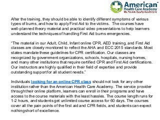 After the training, they should be able to identify different symptoms of various
types of burns, and how to apply First Aid to the victims. The courses have
well-planned theory material and practical video presentations to help learners
understand the techniques of handling First Aid burns emergencies.
“The material in our Adult, Child, Infant online CPR, AED training, and First Aid
classes are closely monitored to reflect the AHA and ECC 2015 standards. Most
states mandate these guidelines for CPR certification. Our classes are
recognized by government organizations, schools, hospitals, nursing homes,
and many other institutions that require certified CPR and First Aid certifications.
Our instructors are highly qualified in their field of expertise and provide
outstanding support for all student needs.”
Individuals looking for an online CPR class should not look for any other
institution rather than the American Health Care Academy. The service provider
through their online platform, learners can enroll in their programs and have
access to the course materials with the least hassles. The course length runs for
1-2 hours, and students get unlimited course access for 60 days. The courses
cover all the pain points of the first aid and CPR fields, and students can expect
nothing short of excellence.
 