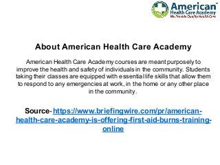 About American Health Care Academy
American Health Care Academy courses are meant purposely to
improve the health and safety of individuals in the community. Students
taking their classes are equipped with essential life skills that allow them
to respond to any emergencies at work, in the home or any other place
in the community.
Source-https://www.briefingwire.com/pr/american-
health-care-academy-is-offering-first-aid-burns-training-
online
 