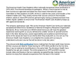 The American Health Care Academy offers nationally recognized online certification in
CPR, AED, First Aid and blood borne pathogens. What is most important is that all
their courses are approved and follow the most recent International Liaison
Committee on Resuscitation (ILCOR). All this is valid for two years and includes a free
mailed in wallet card. They closely monitor their course curriculum that includes
children, adults & infant CPR and first aid training by having a professional team that
makes regular updates to ensure that The American Health Care Academy keeps up
with approved standards.
The company spokesman said, “We as the American Health Care family are nationally
accepted and follow ECCs Guidelines & National Emergency Response Organization
Standards. All our instructors are OSHA trained hence you will have the greatest
experience learning with us as you will become a better version of yourself and the
best in this field. Saving lives, social responsibility and excellence commitment are
some of the values we input to our clients when they study with us. Our aim as The
American Health Care Academy is to enlighten the society with our easy to
understand curriculum course that will be done in only two years.”
They also provide BLS certification hence making them the best world class trainers.
All their courses are ideal for those training for CPR, AED and BLS for the first time.
Also, if you’re looking for recertification in the same field, The American Health Care
Academy has got you covered. The online programs on CPR and AED courses
include video and literature that are nationally accepted thereby making it fun for
learners to enjoy their educative experience from the best in the market.
 
