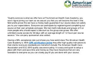 “Quality services is what we offer here at The American Health Care Academy, you
won’t regret joining our team as we assure you that you will become the best in this
field and to prove this we have a money back guarantee if our course does not satisfy
you to your expectations. Everyone can participate by registering and completing our
course at their own schedule and pace. We train both individuals and groups of 5 or
more people who should expect a discount as the group size grows. We offer
unlimited course access for 60 days with an average length of 1-2 hours per course
session.” the company spokesman also added.
Having a 98% acceptance rate just shows you how world class The American Health
Care Academy is. With CPR certification online they offer high quality instructions to
their clients to ensure standards are met which include The American Health Care
Association and ECC 2015 quality assurance policy. It is easy and quick to setup a
place with them and save time and money as they have fee prices that are very
favorable to everyone as you can slowly pay till you are done with your course.
 