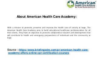About American Health Care Academy:
With a mission to promote, preserve and improve the health care of society at large, The
American Health Care Academy aims to build educational healthcare professionalism for all
their clients. They have an objective to promote collaborative research and development that
will contribute to health and emergency preparedness of individuals and the community at
large.
Source :-https://www.briefingwire.com/pr/american-health-care-
academy-offers-online-cpr-certification-courses
 