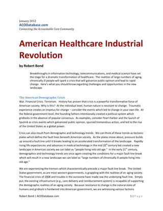 January 2012
ACODatabase.com
Connecting the Accountable Care Community




American Healthcare Industrial
Revolution
by Robert Bond
         Breakthroughs in information technology, telecommunications, and medical science have set
         the stage for a dramatic transformation of healthcare. The realities of large numbers of aging,
         chronically ill people will spark a crisis that will galvanize public opinion and lead to rapid
         change. Here’s what you should know regarding challenges and opportunities in the new
         landscape.


The American Demographic Crisis
War. Financial Crisis. Terrorism. History has proven that crisis is a powerful transformative force of
American society. Why is this? At the individual level, human nature is resistant to change. Traumatic
experience creates an impetus for change – consider the events which led to change in your own life. At
the federal government level, the founding fathers intentionally created a political system which
gridlocks in the absence of popular consensus. As examples, consider Pearl Harbor and the launch of
Sputnik as crisis events which galvanized public opinion, spurred tremendous action, and led to the rise
of the United States as a global power.

Crisis can also result from demographic and technology trends. We can think of these trends as tectonic
plates which define the fault lines beneath American society. As the plates move about, pressure builds
up around a fault line until it breaks leading to an accelerated transformation of the landscape. Rapidly
rising life expectancies and advances in medical technology in the mid 20th century led created a new
landscape in American society we can label as “people living into old age.” In the early 21st century,
demographics and technology trends are once again creating the conditions for a major fault line break
which will result in a new landscape we can label as “large numbers of chronically ill people living into
old age.”

We are experiencing the tremors which characteristically precede a major fault line break. The United
States government, as are most western governments, is grappling with the realities of an aging society.
The financial crisis of 2008 and trouble in the eurozone have made raw the underlying fault line. Simply
put, the existing infrastructure (e.g., care delivery and reimbursement system) is incapable of supporting
the demographic realities of an aging society. Because resistance to change is the natural state of
humans and gridlock is hardwired into American government, we are witnessing various factions

Robert Bond | ACODatabase.com                                                                 1|P age
 