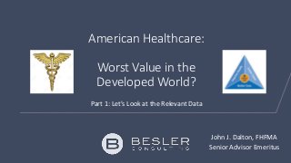 American Healthcare:
Worst Value in the
Developed World?
Part 1: Let’s Look at the Relevant Data
John J. Dalton, FHFMA
Senior Advisor Emeritus
 
