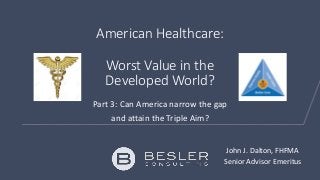 American Healthcare:
Worst Value in the
Developed World?
Part 3: Can America narrow the gap
and attain the Triple Aim?
John J. Dalton, FHFMA
Senior Advisor Emeritus
 