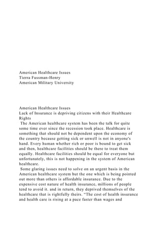 American Healthcare Issues
Tierra Fussman-Henry
American Military University
American Healthcare Issues
Lack of Insurance is depriving citizens with their Healthcare
Rights
The American healthcare system has been the talk for quite
some time ever since the recession took place. Healthcare is
something that should not be dependent upon the economy of
the country because getting sick or unwell is not in anyone's
hand. Every human whether rich or poor is bound to get sick
and then, healthcare facilities should be there to treat them
equally. Healthcare facilities should be equal for everyone but
unfortunately, this is not happening in the system of American
healthcare.
Some glaring issues need to solve on an urgent basis in the
American healthcare system but the one which is being pointed
out more than others is affordable insurance. Due to the
expensive cost nature of health insurance, millions of people
tend to avoid it. and in return, they deprived themselves of the
healthcare that is rightfully theirs. “The cost of health insurance
and health care is rising at a pace faster than wages and
 