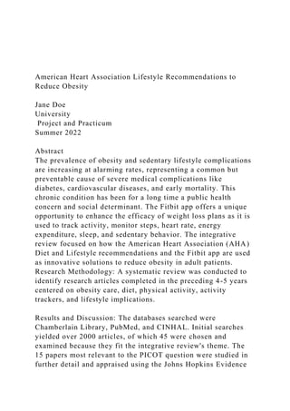 American Heart Association Lifestyle Recommendations to
Reduce Obesity
Jane Doe
University
Project and Practicum
Summer 2022
Abstract
The prevalence of obesity and sedentary lifestyle complications
are increasing at alarming rates, representing a common but
preventable cause of severe medical complications like
diabetes, cardiovascular diseases, and early mortality. This
chronic condition has been for a long time a public health
concern and social determinant. The Fitbit app offers a unique
opportunity to enhance the efficacy of weight loss plans as it is
used to track activity, monitor steps, heart rate, energy
expenditure, sleep, and sedentary behavior. The integrative
review focused on how the American Heart Association (AHA)
Diet and Lifestyle recommendations and the Fitbit app are used
as innovative solutions to reduce obesity in adult patients.
Research Methodology: A systematic review was conducted to
identify research articles completed in the preceding 4-5 years
centered on obesity care, diet, physical activity, activity
trackers, and lifestyle implications.
Results and Discussion: The databases searched were
Chamberlain Library, PubMed, and CINHAL. Initial searches
yielded over 2000 articles, of which 45 were chosen and
examined because they fit the integrative review's theme. The
15 papers most relevant to the PICOT question were studied in
further detail and appraised using the Johns Hopkins Evidence
 