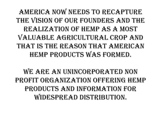 America now needs to recapture
the vision of our founders and the
  realization of hemp as a most
valuable agricultural crop and
that is the reason that American
   hemp products was formed.

  We are an unincorporated non
profit organization offering hemp
  products and information for
     widespread distribution.
 