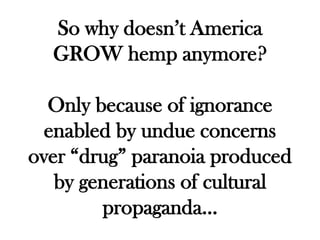 So why doesn’t America
  GROW hemp anymore?

  Only because of ignorance
  enabled by undue concerns
over “drug” paranoia produced
   by generations of cultural
        propaganda…
 
