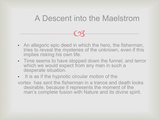 
• An allegoric epic deed in which the hero, the fisherman,
tries to reveal the mysteries of the unknown, even if this
implies risking his own life.
• Time seems to have stopped down the funnel, and terror
which we would expect from any man in such a
desperate situation.
• It is as if the hypnotic circular motion of the
vortex has sent the fisherman in a trance and death looks
desirable, because it represents the moment of the
man’s complete fusion with Nature and its divine spirit.
A Descent into the Maelstrom
 