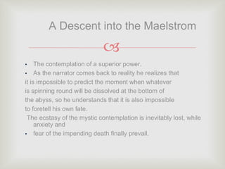 
• The contemplation of a superior power.
• As the narrator comes back to reality he realizes that
it is impossible to predict the moment when whatever
is spinning round will be dissolved at the bottom of
the abyss, so he understands that it is also impossible
to foretell his own fate.
The ecstasy of the mystic contemplation is inevitably lost, while
anxiety and
• fear of the impending death finally prevail.
A Descent into the Maelstrom
 