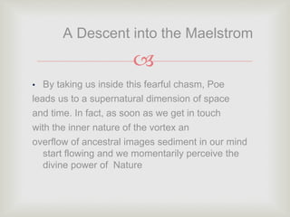 
• By taking us inside this fearful chasm, Poe
leads us to a supernatural dimension of space
and time. In fact, as soon as we get in touch
with the inner nature of the vortex an
overflow of ancestral images sediment in our mind
start flowing and we momentarily perceive the
divine power of Nature
A Descent into the Maelstrom
 