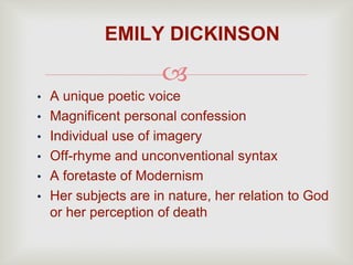 
• A unique poetic voice
• Magnificent personal confession
• Individual use of imagery
• Off-rhyme and unconventional syntax
• A foretaste of Modernism
• Her subjects are in nature, her relation to God
or her perception of death
EMILY DICKINSON
 