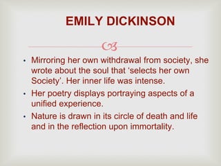 
• Mirroring her own withdrawal from society, she
wrote about the soul that ‘selects her own
Society’. Her inner life was intense.
• Her poetry displays portraying aspects of a
unified experience.
• Nature is drawn in its circle of death and life
and in the reflection upon immortality.
EMILY DICKINSON
 