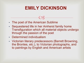 
• The poet of the American Sublime
• Sequestered life in her Amherst family home
Transfiguration which all material objects undergo
through the passion of the poet
• Determined individualism
• Victorian literary predecessors (Barrett Browning,
the Brontes, etc.), to Victorian photographs, and
to paintings by English and American artists
EMILY DICKINSON
 