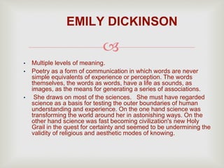 
• Multiple levels of meaning.
• Poetry as a form of communication in which words are never
simple equivalents of experience or perception. The words
themselves, the words as words, have a life as sounds, as
images, as the means for generating a series of associations.
• She draws on most of the sciences. She must have regarded
science as a basis for testing the outer boundaries of human
understanding and experience. On the one hand science was
transforming the world around her in astonishing ways. On the
other hand science was fast becoming civilization's new Holy
Grail in the quest for certainty and seemed to be undermining the
validity of religious and aesthetic modes of knowing.
EMILY DICKINSON
 
