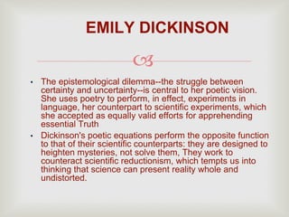 
• The epistemological dilemma--the struggle between
certainty and uncertainty--is central to her poetic vision.
She uses poetry to perform, in effect, experiments in
language, her counterpart to scientific experiments, which
she accepted as equally valid efforts for apprehending
essential Truth
• Dickinson's poetic equations perform the opposite function
to that of their scientific counterparts: they are designed to
heighten mysteries, not solve them, They work to
counteract scientific reductionism, which tempts us into
thinking that science can present reality whole and
undistorted.
EMILY DICKINSON
 