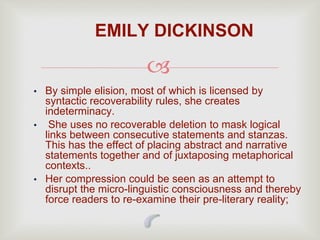 
• By simple elision, most of which is licensed by
syntactic recoverability rules, she creates
indeterminacy.
• She uses no recoverable deletion to mask logical
links between consecutive statements and stanzas.
This has the effect of placing abstract and narrative
statements together and of juxtaposing metaphorical
contexts..
• Her compression could be seen as an attempt to
disrupt the micro-linguistic consciousness and thereby
force readers to re-examine their pre-literary reality;
EMILY DICKINSON
 