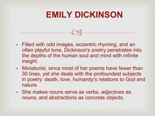 
• Filled with odd images, eccentric rhyming, and an
often playful tone, Dickinson's poetry penetrates into
the depths of the human soul and mind with infinite
insight.
• Miniaturist, since most of her poems have fewer than
30 lines, yet she deals with the profoundest subjects
in poetry: death, love, humanity's relations to God and
nature.
• She makes nouns serve as verbs, adjectives as
nouns, and abstractions as concrete objects.
EMILY DICKINSON
 