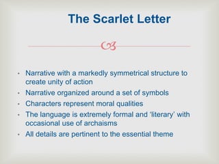 
• Narrative with a markedly symmetrical structure to
create unity of action
• Narrative organized around a set of symbols
• Characters represent moral qualities
• The language is extremely formal and ‘literary’ with
occasional use of archaisms
• All details are pertinent to the essential theme
The Scarlet Letter
 