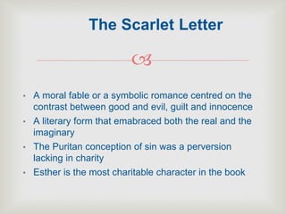 
• A moral fable or a symbolic romance centred on the
contrast between good and evil, guilt and innocence
• A literary form that emabraced both the real and the
imaginary
• The Puritan conception of sin was a perversion
lacking in charity
• Esther is the most charitable character in the book
The Scarlet Letter
 