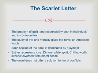 
• The problem of guilt and responsibility both in individuals
and in communities
• The study of evil and morality gives the novel an American
touch
• Each section of the book is dominated by a symbol
• Esther represents love, Dimmersdale spirit, Chillingworth
intellect divorced from moral sense
• The novel does not offer a solution to moral conflicts
The Scarlet Letter
 