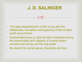 
• The deep dissatisfaction of the young with the
selfishness, corruption and hypocrisy of the modern
world around them
• Oversensitive boys or girls as main characters facing
the superficiality and vulgarity of a world where
success and money are the only goals
• the search for moral values, friendship and love
J. D. SALINGER
 