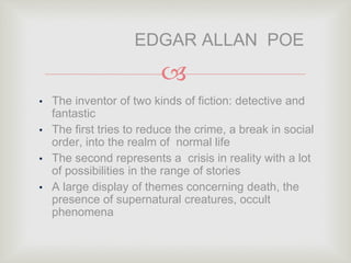
• The inventor of two kinds of fiction: detective and
fantastic
• The first tries to reduce the crime, a break in social
order, into the realm of normal life
• The second represents a crisis in reality with a lot
of possibilities in the range of stories
• A large display of themes concerning death, the
presence of supernatural creatures, occult
phenomena
EDGAR ALLAN POE
 