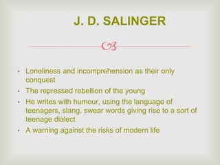 
• Loneliness and incomprehension as their only
conquest
• The repressed rebellion of the young
• He writes with humour, using the language of
teenagers, slang, swear words giving rise to a sort of
teenage dialect
• A warning against the risks of modern life
J. D. SALINGER
 