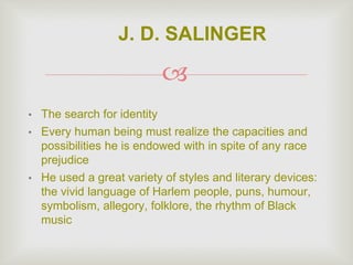 
• The search for identity
• Every human being must realize the capacities and
possibilities he is endowed with in spite of any race
prejudice
• He used a great variety of styles and literary devices:
the vivid language of Harlem people, puns, humour,
symbolism, allegory, folklore, the rhythm of Black
music
J. D. SALINGER
 