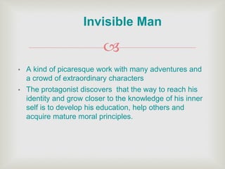 
• A kind of picaresque work with many adventures and
a crowd of extraordinary characters
• The protagonist discovers that the way to reach his
identity and grow closer to the knowledge of his inner
self is to develop his education, help others and
acquire mature moral principles.
Invisible Man
 