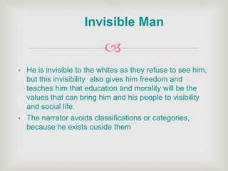 
• He is invisible to the whites as they refuse to see him,
but this invisibility also gives him freedom and
teaches him that education and morality will be the
values that can bring him and his people to visibility
and social life.
• The narrator avoids classifications or categories,
because he exists ouside them
Invisible Man
 