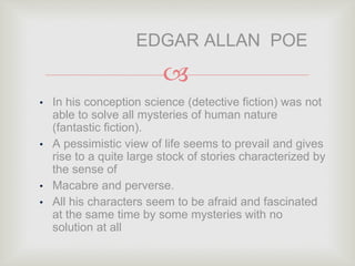 
• In his conception science (detective fiction) was not
able to solve all mysteries of human nature
(fantastic fiction).
• A pessimistic view of life seems to prevail and gives
rise to a quite large stock of stories characterized by
the sense of
• Macabre and perverse.
• All his characters seem to be afraid and fascinated
at the same time by some mysteries with no
solution at all
EDGAR ALLAN POE
 